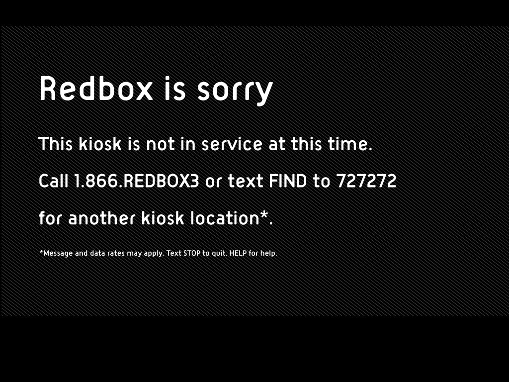 Redbox is sorry<br />This kiosk is not in service at this time.<br />Call 1.866.REDBOX3 or text FIND to 727272<br />for another kiosk location*<br />* Messiung and data rates may apply Text STOP to quit HELP for help.
